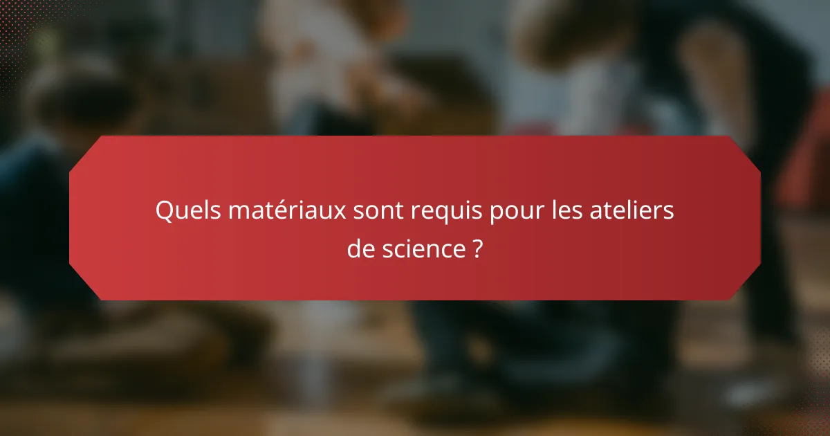 Quels matériaux sont requis pour les ateliers de science ?